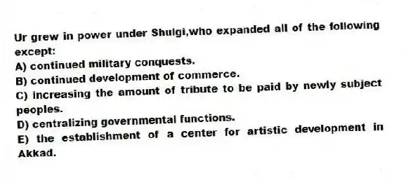 Ur grew in power under Shulgi,who expanded all of the following except:
A) continued military conquests.
B) continued development of commerce.
C) increasing the amount of tribute to be paid by newly subject peoples.
D) centralizing governmental functions.
E) the establishment of a center for artistic development in Akkad.