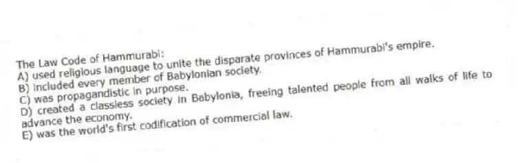 The Law Code of Hammurabi:
A) used religious language to unite the disparate provinces of Hammurabi's empire.
B) included every member of Babylonian society.
C) was propagandistic in purpose.
D) created a classless society in Babylonia, freeing talented people from all walks of life to advance the economy.
E) was the world's first codification of commercial law.