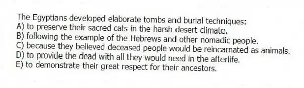 The Egyptians developed elaborate tombs and burial techniques:
A) to preserve their sacred cats in the harsh desert climate.
B) following the example of the Hebrews and other nomadic people.
C) because they believed deceased people would be reincarnated as animals.
D) to provide the dead with all they would need in the afterlife.
E) to demonstrate their great respect for their ancestors.