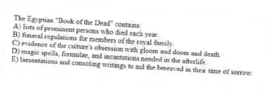 The Egyptian "Book of the Dead" contains:
A) lists of prominent persons who died each year.
B) funeral regulations for members of the royal family.
C) evidence of the culture's obsession with gloom and doom and death.
D) magic spells, formulae, and incantations needed in the afterlife.
E) lamentations and consoling writings to aid the bereaved in their time of sorrow.