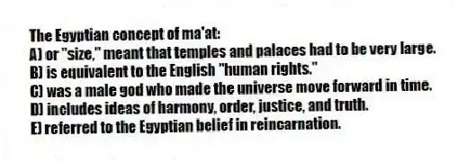 The Egyptian concept of ma'at:
A) or "size," meant that temples and palaces had to be very large.
B) is equivalent to the English "human rights."
C) was a male god who made the universe move forward in time.
D) includes ideas of harmony, order, justice, and truth.
E) referred to the Egyptian belief in reincarnation.