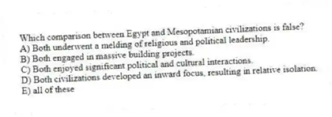 Which comparison between Egypt and Mesopotamian civilizations is false?
A) Both underwent a melding of religious and political leadership.
B) Both engaged in massive building projects.
C) Both enjoyed significant political and cultural interactions.
D) Both civilizations developed an inward focus, resulting in relative isolation.
E) all of these