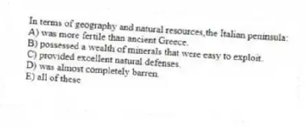 In terms of geography and natural resources,the Italian peninsula:
A) was more fertile than ancient Greece.
B) possessed a wealth of minerals that were easy to exploit.
C) provided excellent natural defenses.
D) was almost completely barren.
E) all of these