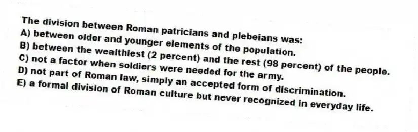 The division between Roman patricians and plebeians was:
A) between older and younger elements of the population.
B) between the wealthiest (2 percent) and the rest (98 percent) of the people.
C) not a factor when soldiers were needed for the army.
D) not part of Roman law, simply an accepted form of discrimination.
E) a formal division of Roman culture but never recognized in everyday life.