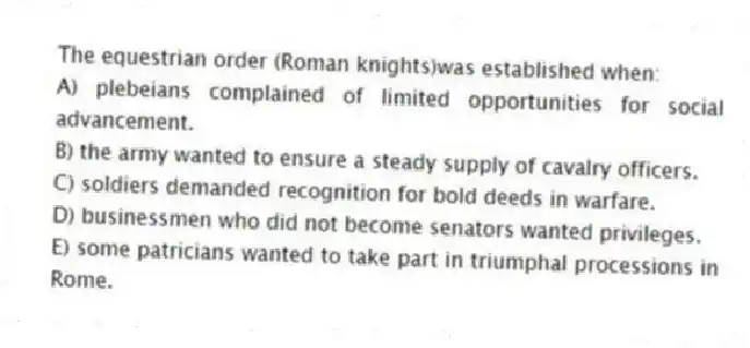 The equestrian order (Roman knights)was established when:
A) plebeians complained of limited opportunities for social advancement.
B) the army wanted to ensure a steady supply of cavalry officers.
C) soldiers demanded recognition for bold deeds in warfare.
D) businessmen who did not become senators wanted privileges.
E) some patricians wanted to take part in triumphal processions in Rome.