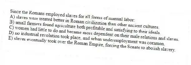 Since the Romans employed slaves for all forms of manual labor:
A) slaves were treated better in Roman civilization than other ancient cultures.
B) small farmers found agriculture both profitable and satisfying to their ideals.
C) women had little to do and became more dependent on their male relations and slaves.
D) no industrial revolution took place, and urban underemployment was common.
E) slaves eventually took over the Roman Empire, forcing the Senate to abolish slavery.