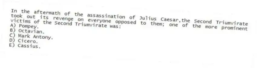 In the aftermath of the assassination of Julius Caesar,the Second Triumvirate took out its revenge on everyone opposed to them; one of the more prominent victims of the Second Triumvirate was:
A) Pompey.
B) Octavian.
C) Mark Antony.
D) Cicero.
E) Cassius.