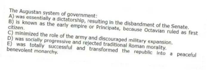 The Augustan system of government:
A) was essentially a dictatorship, resulting in the disbandment of the Senate.
B) is known as the early empire or Principate, because Octavian ruled as first citizen.
C) minimized the role of the army and discouraged military expansion.
D) was socially progressive and rejected traditional Roman morality.
E) was totally successful and transformed the republic into a peaceful benevolent monarchy.