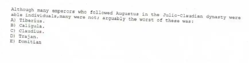 Although many emperors who followed Augustus in the Julio-Claudian dynasty were able individuals,many were not; arguably the worst of these was:
A) Tiberius.
B) Caligula.
C) Claudius.
D) Trajan.
E) Domitian