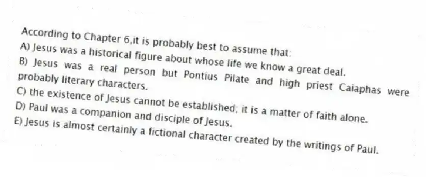 According to Chapter 6,it is probably best to assume that:
A) Jesus was a historical figure about whose life we know a great deal.
B) Jesus was a real person but Pontius Pilate and high priest Caiaphas were probably literary characters.
C) the existence of Jesus cannot be established; it is a matter of faith alone.
D) Paul was a companion and disciple of Jesus.
E) Jesus is almost certainly a fictional character created by the writings of Paul.