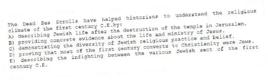 The Dead Sea Scrolls have helped historians to understand the religious climate of the first century C.E.by:
A) describing Jewish life after the destruction of the temple in Jerusalem.
B) providing concrete evidence about the life and ministry of Jesus.
C) demonstrating the diversity of Jewish religious practice and belief.
D) proving that most of the first century converts to Christianity were Jews.
E) describing the infighting between the various Jewish sect of the first century C.E.
