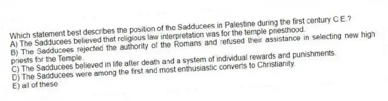 Which statement best describes the position of the Sadducees in Palestine during the first century C.E.?
A) The Sadducees believed that religious law interpretation was for the temple priesthood.
B) The Sadducees rejected the authority of the Romans and refused their assistance in selecting new high priests for the Temple.
C) The Sadducees believed in life after death and a system of individual rewards and punishments.
D) The Sadducees were among the first and most enthusiastic converts to Christianity.
E) all of these