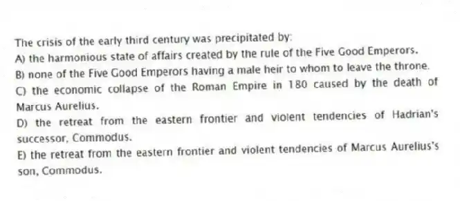 The crisis of the early third century was precipitated by:
A) the harmonious state of affairs created by the rule of the Five Good Emperors.
B) none of the Five Good Emperors having a male heir to whom to leave the throne.
C) the economic collapse of the Roman Empire in 180 caused by the death of Marcus Aurelius.
D) the retreat from the eastern frontier and violent tendencies of Hadrian's successor, Commodus.
E) the retreat from the eastern frontier and violent tendencies of Marcus Aurelius's son, Commodus.