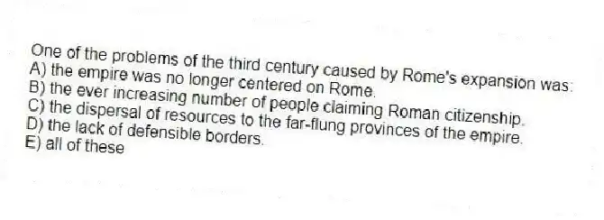 One of the problems of the third century caused by Rome's expansion was:
A) the empire was no longer centered on Rome.
B) the ever increasing number of people claiming Roman citizenship.
C) the dispersal of resources to the far-flung provinces of the empire.
D) the lack of defensible borders.
E) all of these