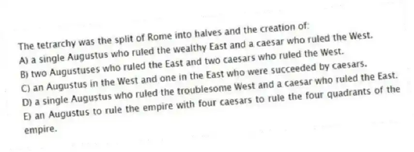 The tetrarchy was the split of Rome into halves and the creation of:
A) a single Augustus who ruled the wealthy East and a caesar who ruled the West.
B) two Augustuses who ruled the East and two caesars who ruled the West.
C) an Augustus in the West and one in the East who were succeeded by caesars.
D) a single Augustus who ruled the troublesome West and a caesar who ruled the East.
E) an Augustus to rule the empire with four caesars to rule the four quadrants of the empire.