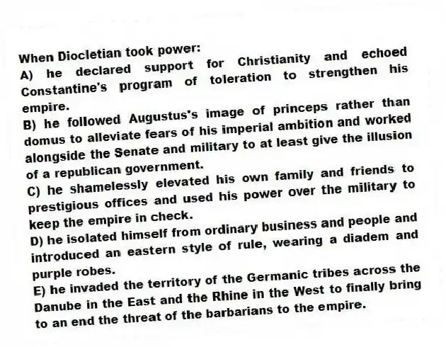 When Diocletian took power:
A) he declared support for Christianity and echoed Constantine's program of toleration to strengthen his empire.
B) he followed Augustus's image of princeps rather than domus to alleviate fears of his imperial ambition and worked alongside the Senate and military to at least give the illusion of a republican government.
C) he shamelessly elevated his own family and friends to prestigious offices and used his power over the military to keep the empire in check.
D) he isolated himself from ordinary business and people and introduced an eastern style of rule, wearing a diadem and purple robes.
E) he invaded the territory of the Germanic tribes across the Danube in the East and the Rhine in the West to finally bring to an end the threat of the barbarians to the empire.