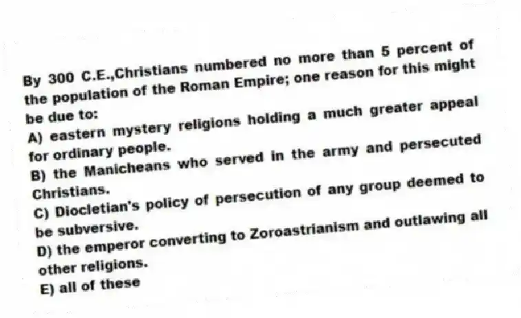 By 300 C.E.,Christians numbered no more than 5 percent of the population of the Roman Empire; one reason for this might be due to:
A) eastern mystery religions holding a much greater appeal for ordinary people.
B) the Manicheans who served in the army and persecuted Christians.
C) Diocletian's policy of persecution of any group deemed to be subversive.
D) the emperor converting to Zoroastrianism and outlawing all other religions.
E) all of these