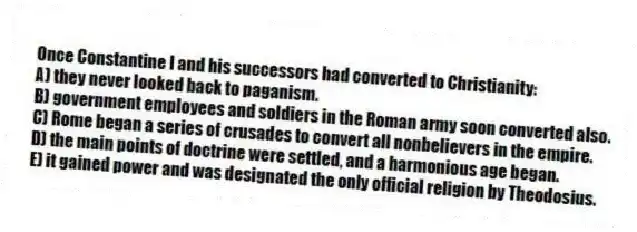 Once Constantine I and his successors had converted to Christianity:
A) they never looked back to paganism.
B) government employees and soldiers in the Roman army soon converted also.
C) Rome began a series of crusades to convert all nonbelievers in the empire.
D) the main points of doctrine were settled, and a harmonious age began.
E) it gained power and was designated the only official religion by Theodosius.