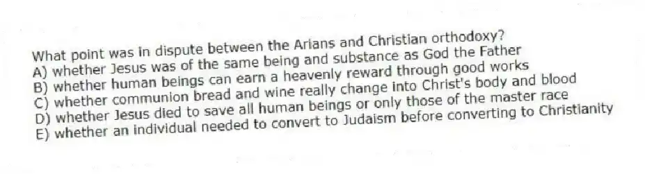 What point was in dispute between the Arians and Christian orthodoxy?
A) whether Jesus was of the same being and substance as God the Father
B) whether human beings can earn a heavenly reward through good works
C) whether communion bread and wine really change into Christ's body and blood
D) whether Jesus died to save all human beings or only those of the master race
E) whether an individual needed to convert to Judaism before converting to Christianity