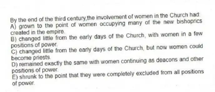 By the end of the third century,the involvement of women in the Church had:
A) grown to the point of women occupying many of the new bishoprics created in the empire.
B) changed little from the early days of the Church, with women in a few positions of power.
C) changed little from the early days of the Church, but now women could become priests.
D) remained exactly the same with women continuing as deacons and other positions of power.
E) shrunk to the point that they were completely excluded from all positions of power.