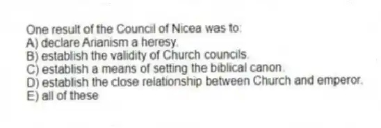 One result of the Council of Nicea was to:
A) declare Arianism a heresy.
B) establish the validity of Church councils.
C) establish a means of setting the biblical canon.
D) establish the close relationship between Church and emperor.
E) all of these