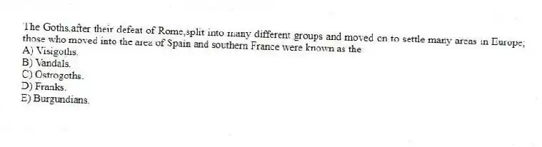 The Goths,after their defeat of Rome,split into many different groups and moved on to settle many areas in Europe; those who moved into the area of Spain and southern France were known as the:
A) Visigoths.
B) Vandals.
C) Ostrogoths.
D) Franks.
E) Burgundians.