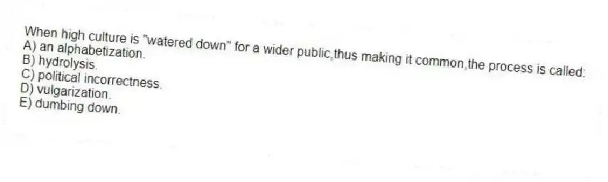 When high culture is "watered down" for a wider public,thus making it common,the process is called:
A) an alphabetization.
B) hydrolysis.
C) political incorrectness.
D) vulgarization.
E) dumbing down.