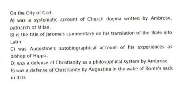 On the City of God:
A) was a systematic account of Church dogma written by Ambrose, patriarch of Milan.
B) is the title of Jerome's commentary on his translation of the Bible into Latin.
C) was Augustine's autobiographical account of his experiences as bishop of Hippo.
D) was a defense of Christianity as a philosophical system by Ambrose.
E) was a defense of Christianity by Augustine in the wake of Rome's sack in 410.