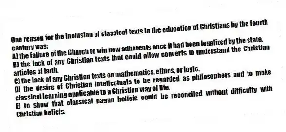 One reason for the inclusion of classical texts in the education of Christians by the fourth century was:
A) the failure of the Church to win new adherents once it had been legalized by the state.
B) the lack of any Christian texts that could allow converts to understand the Christian articles of faith.
C) the lack of any Christian texts on mathematics, ethics, or logic.
D) the desire of Christian intellectuals to be regarded as philosophers and to make classical learning applicable to a Christian way of life.
E) to show that classical pagan beliefs could be reconciled without difficulty with Christian beliefs.