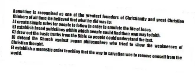Augustine is recognized as one of the greatest founders of Christianity and great Christian thinkers of all time; he believed that what he did was to:
A) create simple rules for people to follow in order to emulate the life of Jesus.
B) establish broad guidelines within which people could find their own way to faith.
C) draw out the basic truths from the Bible so people could understand the text.
D) defend the Church against pagan philosophers who tried to show the weaknesses of Christian thought.
E) establish a monastic order teaching that the way to salvation was to remove oneself from the world.