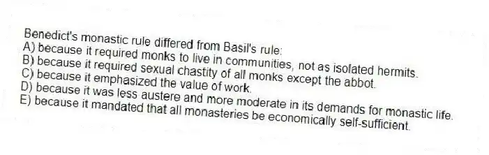 Benedict's monastic rule differed from Basil's rule:
A) because it required monks to live in communities, not as isolated hermits.
B) because it required sexual chastity of all monks except the abbot.
C) because it emphasized the value of work.
D) because it was less austere and more moderate in its demands for monastic life.
E) because it mandated that all monasteries be economically self-sufficient.