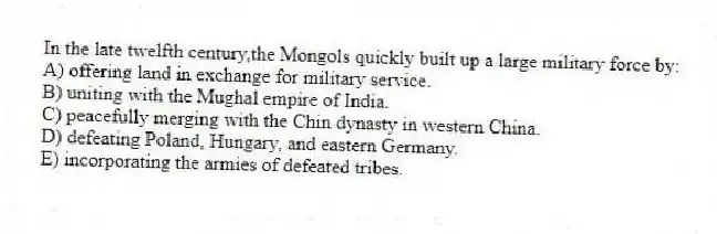In the late twelfth century,the Mongols quickly built up a large military force by:
A) offering land in exchange for military service.
B) uniting with the Mughal empire of India.
C) peacefully merging with the Chin dynasty in western China.
D) defeating Poland, Hungary, and eastern Germany.
E) incorporating the armies of defeated tribes.