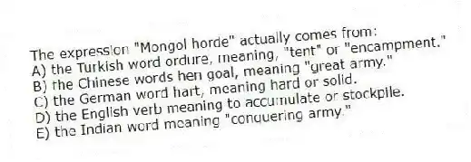 The expression "Mongol horde" actually comes from:
A) the Turkish word ordure, meaning, "tent" or "encampment."
B) the Chinese words hen goal, meaning "great army."
C) the German word hart, meaning hard or solid.
D) the English verb meaning to accumulate or stockpile.
E) the Indian word meaning "conquering army."