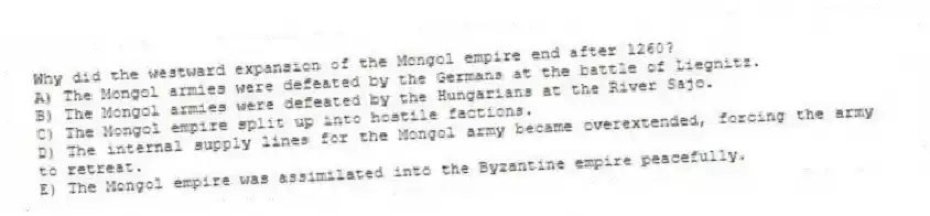 Why did the westward expansion of the Mongol empire end after 1260?
A) The Mongol armies were defeated by the Germans at the battle of Liegnitz.
B) The Mongol armies were defeated by the Hungarians at the River Sajo.
C) The Mongol empire split up into hostile factions.
D) The internal supply lines for the Mongol army became overextended, forcing the army to retreat.
E) The Mongol empire was assimilated into the Byzantine empire peacefully.