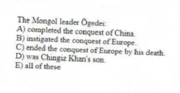 The Mongol leader Ögedei:
A) completed the conquest of China.
B) instigated the conquest of Europe.
C) ended the conquest of Europe by his death.
D) was Chingiz Khan's son.
E) all of these