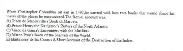 When Christopher Columbus set sail in 1492,he carried with him two books that would shape his views of the places he encountered.The factual account was:
A) Jehen de Mandeville's Book of Marvels.
B) Prince Henry the Navigator's Rutters of the North Atlantic.
C) Vasco da Gama's Encounters with the Muslims.
D) Marco Polo's Book of the Marvels of the World.
E) Bartolomé de las Casas's A Short Account of the Destruction of the Indies.