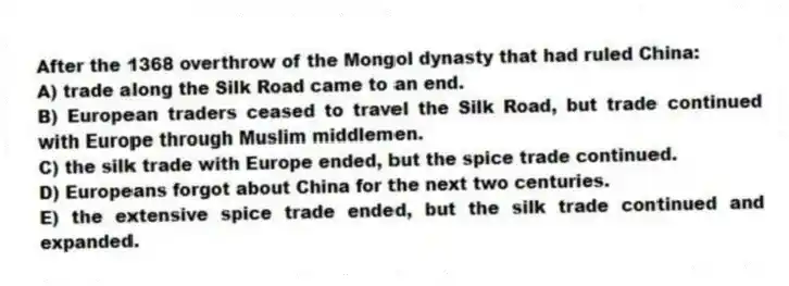 After the 1368 overthrow of the Mongol dynasty that had ruled China:
A) trade along the Silk Road came to an end.
B) European traders ceased to travel the Silk Road, but trade continued with Europe through Muslim middlemen.
C) the silk trade with Europe ended, but the spice trade continued.
D) Europeans forgot about China for the next two centuries.
E) the extensive spice trade ended, but the silk trade continued and expanded.