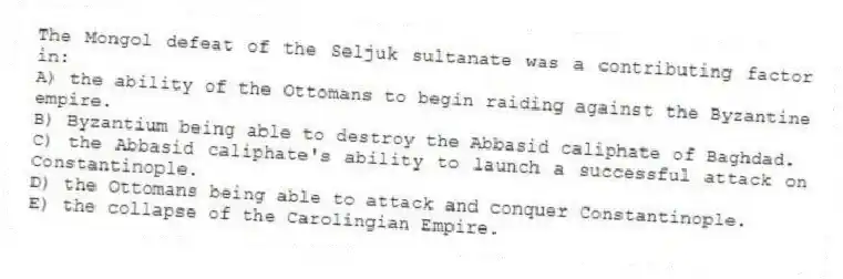 The Mongol defeat of the Seljuk sultanate was a contributing factor in:
A) the ability of the Ottomans to begin raiding against the Byzantine empire.
B) Byzantium being able to destroy the Abbasid caliphate of Baghdad.
C) the Abbasid caliphate's ability to launch a successful attack on Constantinople.
D) the Ottomans being able to attack and conquer Constantinople.
E) the collapse of the Carolingian Empire.