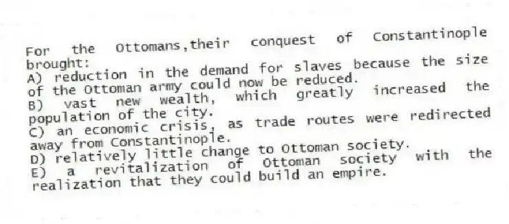 For the Ottomans,their conquest of Constantinople brought:
A) reduction in the demand for slaves because the size of the Ottoman army could now be reduced.
B) vast new wealth, which greatly increased the population of the city.
C) an economic crisis, as trade routes were redirected away from Constantinople.
D) relatively little change to Ottoman society.
E) a revitalization of Ottoman society with the realization that they could build an empire.