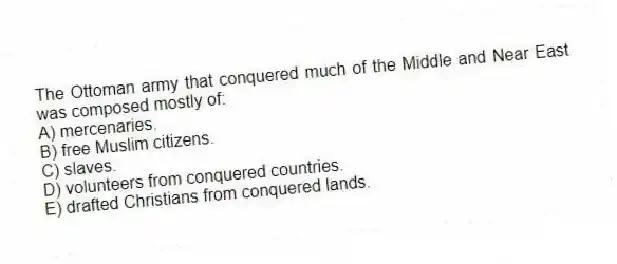The Ottoman army that conquered much of the Middle and Near East was composed mostly of:
A) mercenaries.
B) free Muslim citizens.
C) slaves.
D) volunteers from conquered countries.
E) drafted Christians from conquered lands.