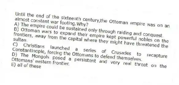 Until the end of the sixteenth century,the Ottoman empire was on an almost constant war footing.Why?
A) The empire could be sustained only through raiding and conquest.
B) Ottoman wars to expand their empire kept powerful nobles on the frontiers, away from the capital where they might have threatened the sultan.
C) Christians launched a series of Crusades to recapture Constantinople, forcing the Ottomans to defend themselves.
D) The Mongols posed a persistent and very real threat on the Ottomans' eastern frontier.
E) all of these
