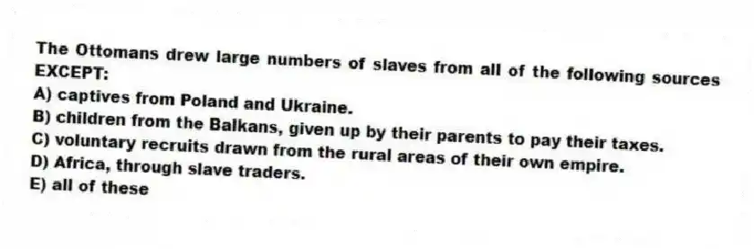 The Ottomans drew large numbers of slaves from all of the following sources EXCEPT:
A) captives from Poland and Ukraine.
B) children from the Balkans, given up by their parents to pay their taxes.
C) voluntary recruits drawn from the rural areas of their own empire.
D) Africa, through slave traders.
E) all of these