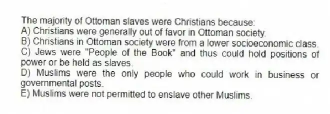 The majority of Ottoman slaves were Christians because:
A) Christians were generally out of favor in Ottoman society.
B) Christians in Ottoman society were from a lower socioeconomic class.
C) Jews were "People of the Book" and thus could hold positions of power or be held as slaves.
D) Muslims were the only people who could work in business or governmental posts.
E) Muslims were not permitted to enslave other Muslims.