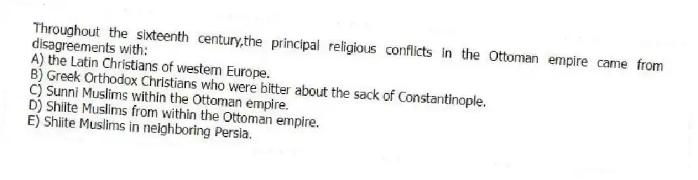 Throughout the sixteenth century,the principal religious conflicts in the Ottoman empire came from disagreements with:
A) the Latin Christians of western Europe.
B) Greek Orthodox Christians who were bitter about the sack of Constantinople.
C) Sunni Muslims within the Ottoman empire.
D) Shiite Muslims from within the Ottoman empire.
E) Shiite Muslims in neighboring Persia.