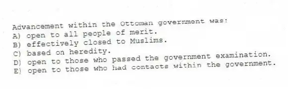 Advancement within the Ottoman government was:
A) open to all people of merit.
B) effectively closed to Muslims.
C) based on heredity.
D) open to those who passed the government examination.
E) open to those who had contacts within the government.