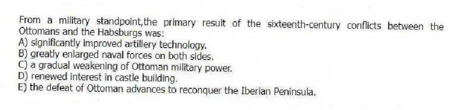 From a military standpoint,the primary result of the sixteenth-century conflicts between the Ottomans and the Habsburgs was:
A) significantly improved artillery technology.
B) greatly enlarged naval forces on both sides.
C) a gradual weakening of Ottoman military power.
D) renewed interest in castle building.
E) the defeat of Ottoman advances to reconquer the Iberian Peninsula.