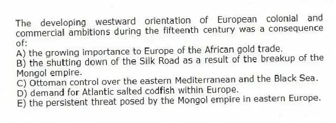 The developing westward orientation of European colonial and commercial ambitions during the fifteenth century was a consequence of:
A) the growing importance to Europe of the African gold trade.
B) the shutting down of the Silk Road as a result of the breakup of the Mongol empire.
C) Ottoman control over the eastern Mediterranean and the Black Sea.
D) demand for Atlantic salted codfish within Europe.
E) the persistent threat posed by the Mongol empire in eastern Europe.