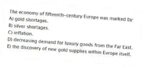 The economy of fifteenth-century Europe was marked by:
A) gold shortages.
B) silver shortages.
C) inflation.
D) decreasing demand for luxury goods from the Far East.
E) the discovery of new gold supplies within Europe itself.