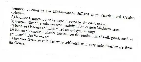 Genoese colonies in the Mediterranean differed from Venetian and Catalan colonies:
A) because Genoese colonies were directed by the city's rulers.
B) because Genoese colonies were mainly in the eastern Mediterranean.
C) because Genoese colonies relied on galleys, not cogs.
D) because Genoese colonies focused on the production of bulk goods such as grain and hides for export.
E) because Genoese colonies were self-ruled with very little interference from the Genoa.