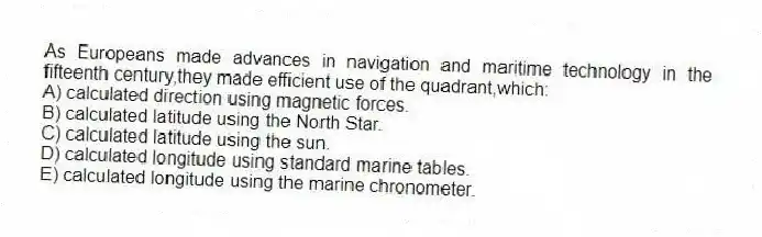 As Europeans made advances in navigation and maritime technology in the fifteenth century,they made efficient use of the quadrant,which:
A) calculated direction using magnetic forces.
B) calculated latitude using the North Star.
C) calculated latitude using the sun.
D) calculated longitude using standard marine tables.
E) calculated longitude using the marine chronometer.